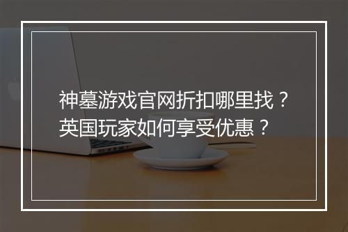 神墓游戏官网折扣哪里找？英国玩家如何享受优惠？