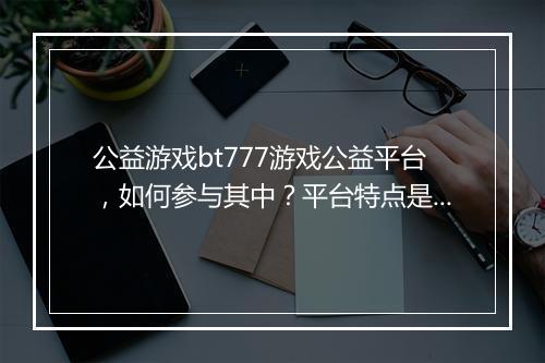 公益游戏bt777游戏公益平台,如何参与其中?平台特点是什么?