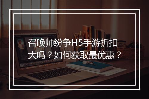 召唤师纷争H5手游折扣大吗？如何获取最优惠？