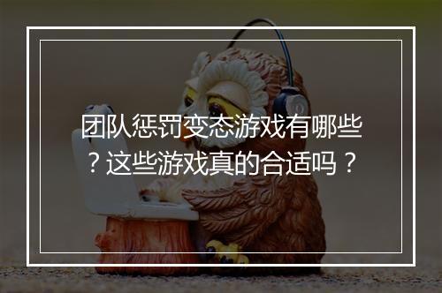 团队惩罚变态游戏有哪些？这些游戏真的合适吗？