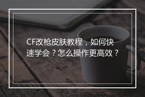 CF改枪皮肤教程，如何快速学会？怎么操作更高效？