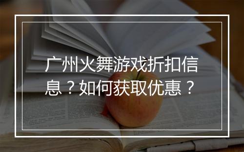 广州火舞游戏折扣信息?如何获取优惠?