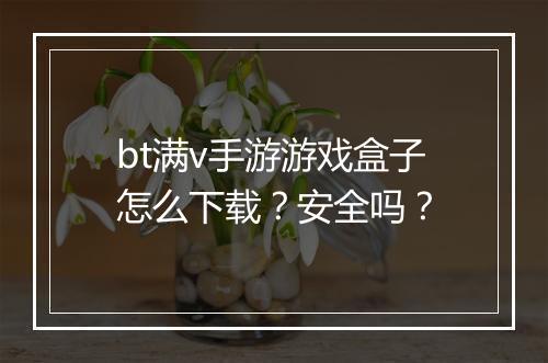 bt满v手游游戏盒子怎么下载？安全吗？