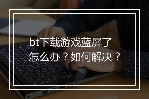 bt下载游戏蓝屏了怎么办?如何解决?