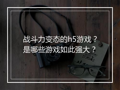 战斗力变态的h5游戏?是哪些游戏如此强大?