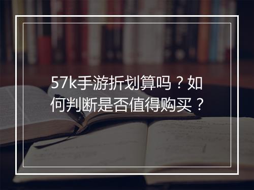 57k手游折划算吗？如何判断是否值得购买？