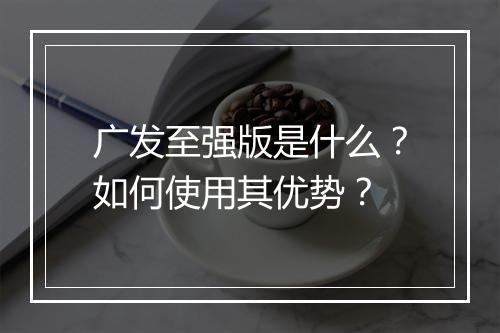 广发至强版是什么？如何使用其优势？