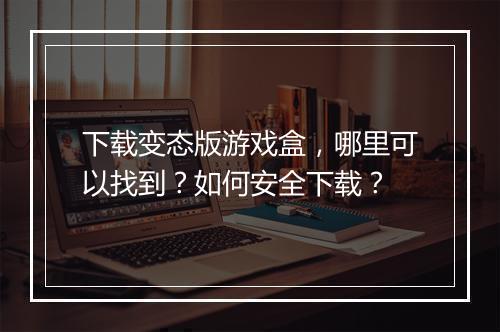 下载变态版游戏盒，哪里可以找到？如何安全下载？