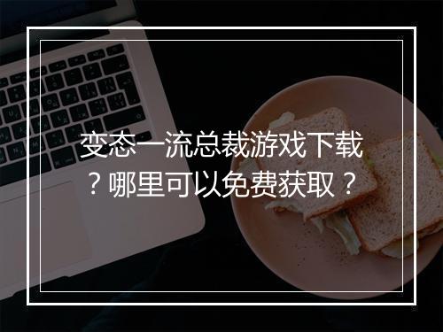 变态一流总裁游戏下载？哪里可以免费获取？