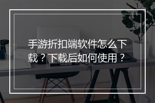 手游折扣端软件怎么下载？下载后如何使用？