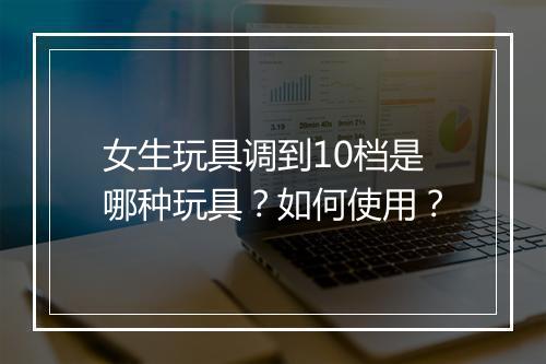 女生玩具调到10档是哪种玩具？如何使用？