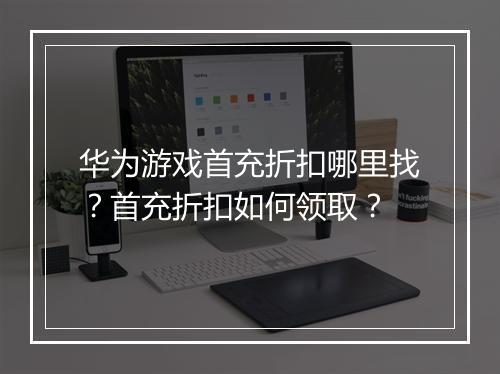 华为游戏首充折扣哪里找？首充折扣如何领取？