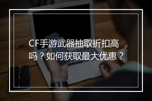 CF手游武器抽取折扣高吗？如何获取最大优惠？