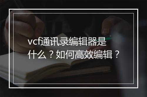 vcf通讯录编辑器是什么？如何高效编辑？