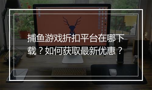 捕鱼游戏折扣平台在哪下载？如何获取最新优惠？