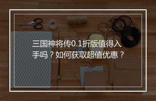 三国神将传0.1折版值得入手吗?如何获取超值优惠?