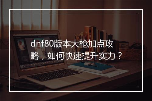 dnf80版本大枪加点攻略，如何快速提升实力？