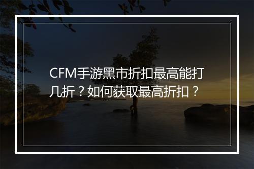 CFM手游黑市折扣最高能打几折?如何获取最高折扣?