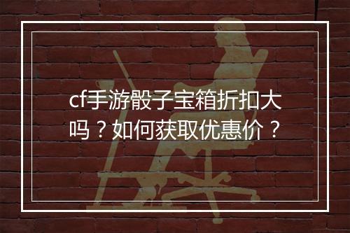 cf手游骰子宝箱折扣大吗？如何获取优惠价？