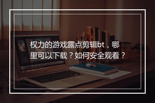 权力的游戏露点剪辑bt，哪里可以下载？如何安全观看？
