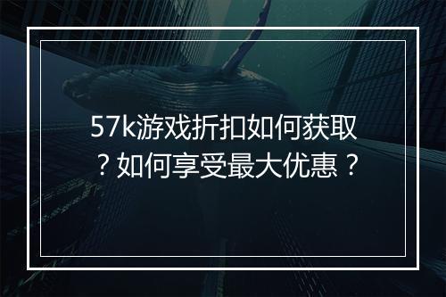 57k游戏折扣如何获取?如何享受最大优惠?