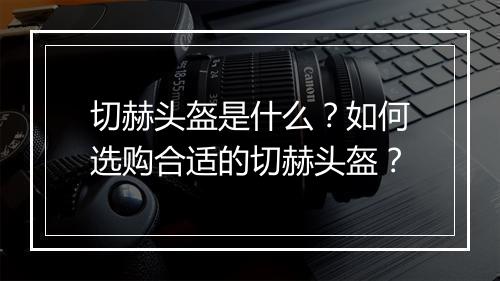 切赫头盔是什么？如何选购合适的切赫头盔？