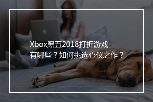 Xbox黑五2018打折游戏有哪些？如何挑选心仪之作？