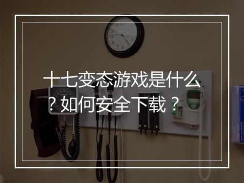 十七变态游戏是什么？如何安全下载？
