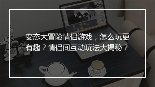 变态大冒险情侣游戏，怎么玩更有趣？情侣间互动玩法大揭秘？