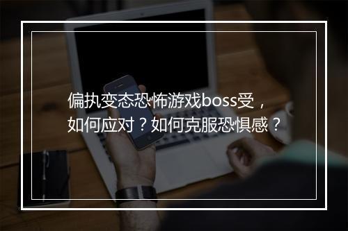 偏执变态恐怖游戏boss受，如何应对？如何克服恐惧感？
