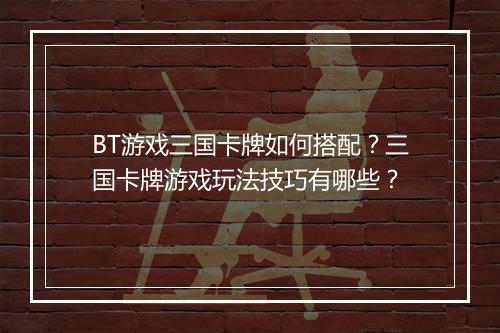 BT游戏三国卡牌如何搭配？三国卡牌游戏玩法技巧有哪些？