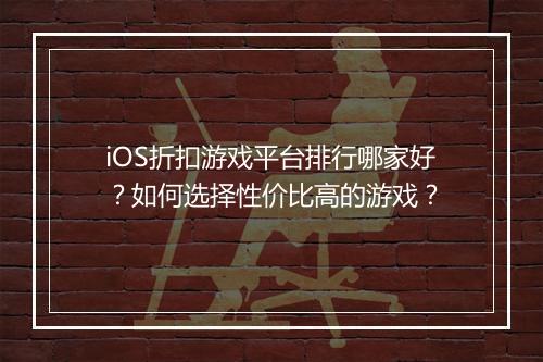 iOS折扣游戏平台排行哪家好？如何选择性价比高的游戏？