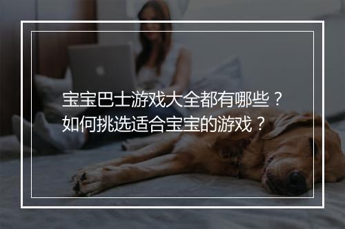 宝宝巴士游戏大全都有哪些?如何挑选适合宝宝的游戏?