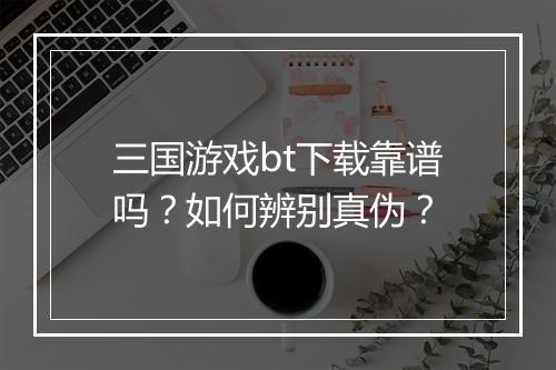 三国游戏bt下载靠谱吗?如何辨别真伪?