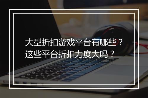 大型折扣游戏平台有哪些？这些平台折扣力度大吗？