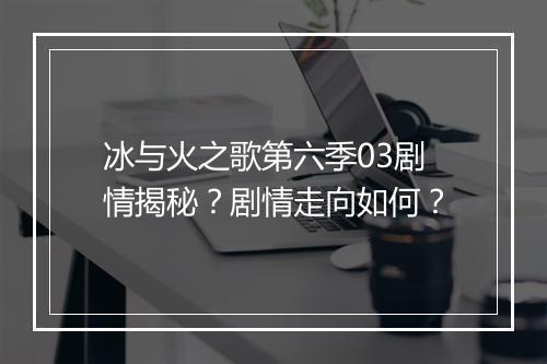 冰与火之歌第六季03剧情揭秘？剧情走向如何？