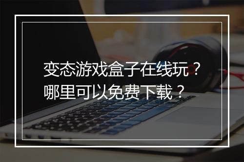 变态游戏盒子在线玩？哪里可以免费下载？