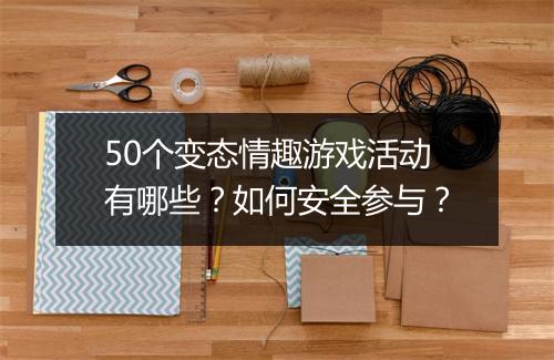 50个变态情趣游戏活动有哪些？如何安全参与？