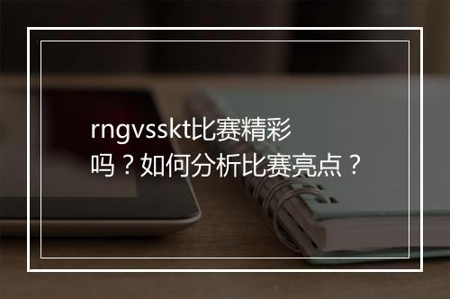 rngvsskt比赛精彩吗?如何分析比赛亮点?