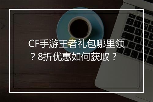 CF手游王者礼包哪里领？8折优惠如何获取？