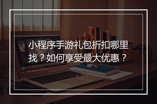 小程序手游礼包折扣哪里找？如何享受最大优惠？