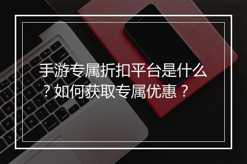 手游专属折扣平台是什么？如何获取专属优惠？