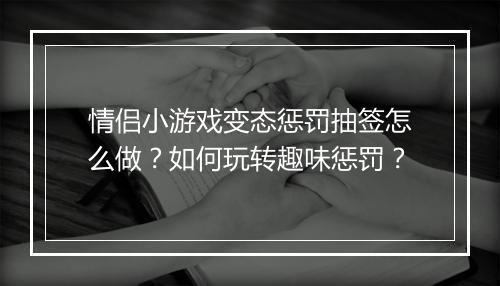 情侣小游戏变态惩罚抽签怎么做？如何玩转趣味惩罚？