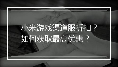 小米游戏渠道服折扣?如何获取最高优惠?