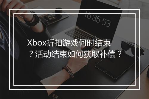 Xbox折扣游戏何时结束?活动结束如何获取补偿?
