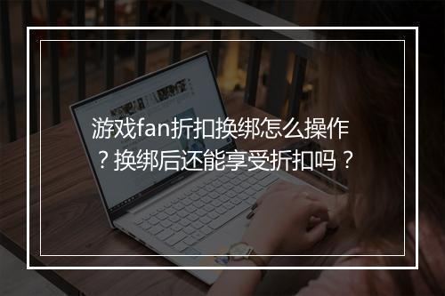 游戏fan折扣换绑怎么操作？换绑后还能享受折扣吗？