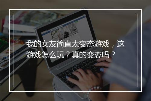 我的女友简直太变态游戏,这游戏怎么玩?真的变态吗?