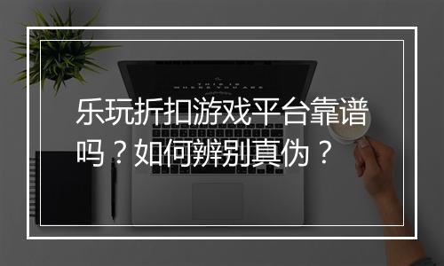 乐玩折扣游戏平台靠谱吗？如何辨别真伪？