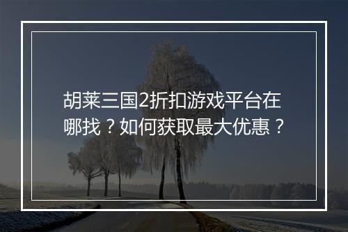 胡莱三国2折扣游戏平台在哪找?如何获取最大优惠?