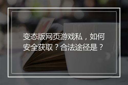 变态版网页游戏私，如何安全获取？合法途径是？